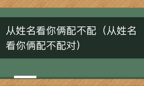 从姓名看你俩配不配（从姓名看你俩配不配对）