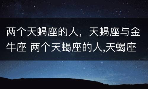 两个天蝎座的人，天蝎座与金牛座 两个天蝎座的人,天蝎座与金牛座相配吗