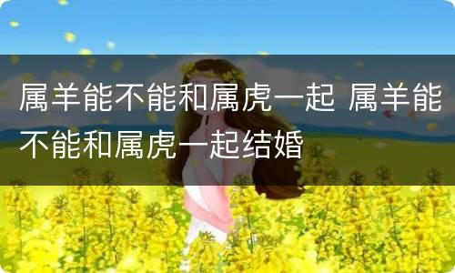 属羊能不能和属虎一起 属羊能不能和属虎一起结婚