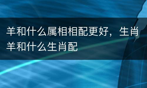 羊和什么属相相配更好，生肖羊和什么生肖配