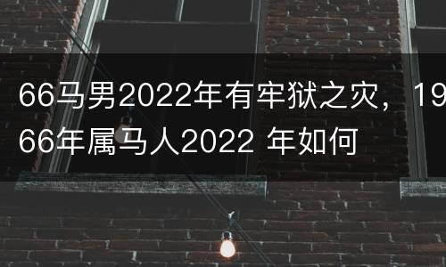 66马男2022年有牢狱之灾，1966年属马人2022 年如何
