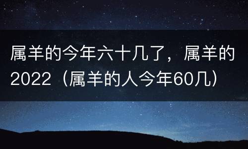 属羊的今年六十几了，属羊的2022（属羊的人今年60几）