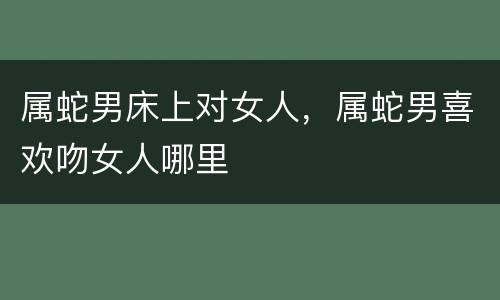 属蛇男床上对女人，属蛇男喜欢吻女人哪里