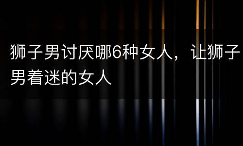 狮子男讨厌哪6种女人，让狮子男着迷的女人