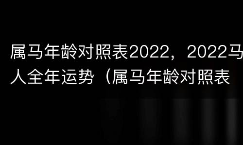 属马年龄对照表2022，2022马人全年运势（属马年龄对照表日历）