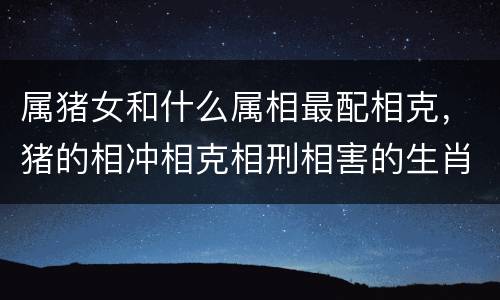 属猪女和什么属相最配相克，猪的相冲相克相刑相害的生肖
