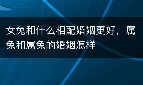 女兔和什么相配婚姻更好，属兔和属兔的婚姻怎样