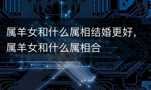 属羊女和什么属相结婚更好，属羊女和什么属相合