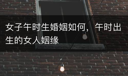 女子午时生婚姻如何，午时出生的女人姻缘