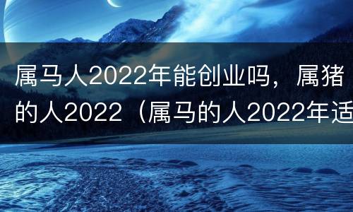 属马人2022年能创业吗，属猪的人2022（属马的人2022年适合创业吗）