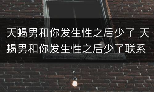 天蝎男和你发生性之后少了 天蝎男和你发生性之后少了联系