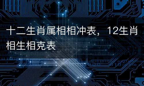 十二生肖属相相冲表，12生肖相生相克表