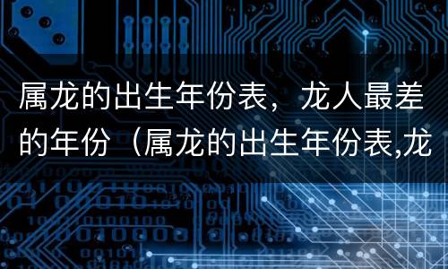 属龙的出生年份表，龙人最差的年份（属龙的出生年份表,龙人最差的年份是哪一年）