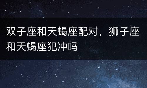 双子座和天蝎座配对，狮子座和天蝎座犯冲吗