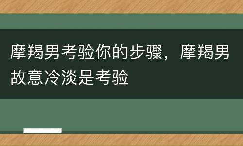 摩羯男考验你的步骤，摩羯男故意冷淡是考验