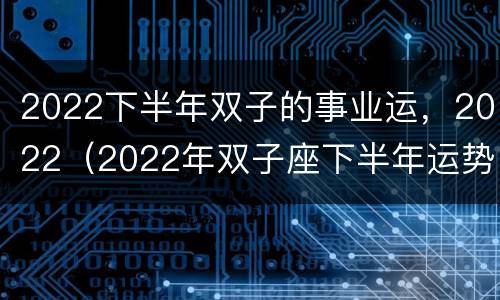2022下半年双子的事业运，2022（2022年双子座下半年运势）