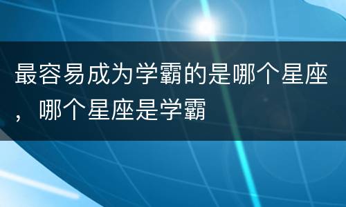 最容易成为学霸的是哪个星座，哪个星座是学霸