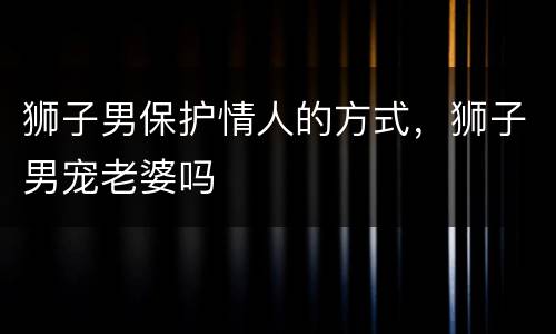 狮子男保护情人的方式，狮子男宠老婆吗