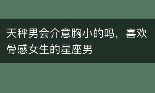 天秤男会介意胸小的吗，喜欢骨感女生的星座男