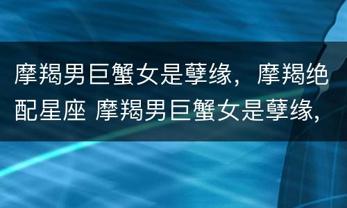 摩羯男巨蟹女是孽缘，摩羯绝配星座 摩羯男巨蟹女是孽缘,摩羯绝配星座是什么