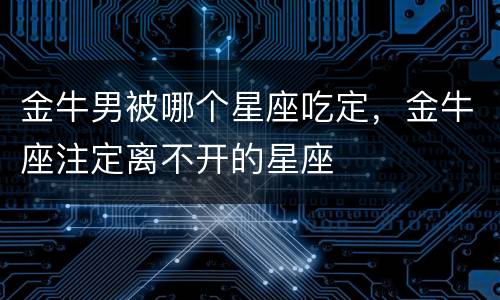 金牛男被哪个星座吃定，金牛座注定离不开的星座