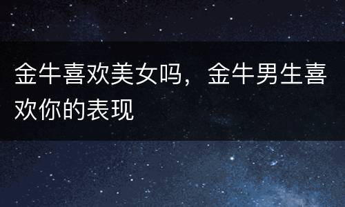 金牛喜欢美女吗，金牛男生喜欢你的表现