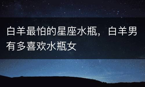 白羊最怕的星座水瓶，白羊男有多喜欢水瓶女