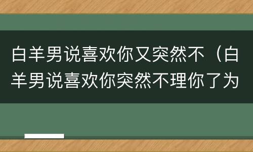 白羊男说喜欢你又突然不（白羊男说喜欢你突然不理你了为什么）