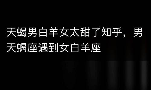 天蝎男白羊女太甜了知乎，男天蝎座遇到女白羊座