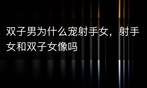 双子男为什么宠射手女，射手女和双子女像吗