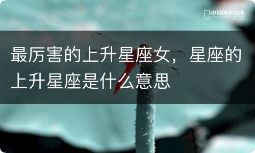 最厉害的上升星座女，星座的上升星座是什么意思
