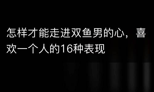 怎样才能走进双鱼男的心，喜欢一个人的16种表现