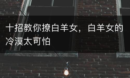 十招教你撩白羊女，白羊女的冷漠太可怕