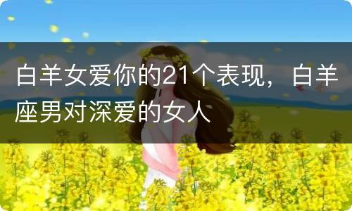 白羊女爱你的21个表现，白羊座男对深爱的女人