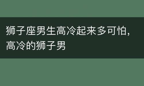 狮子座男生高冷起来多可怕，高冷的狮子男