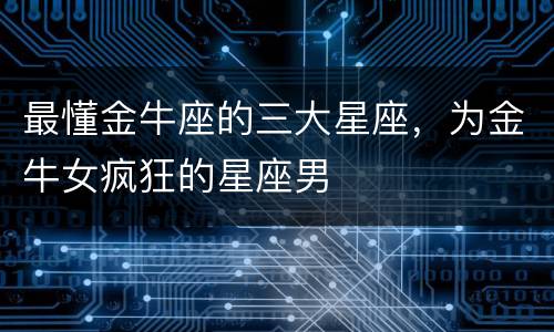 最懂金牛座的三大星座，为金牛女疯狂的星座男