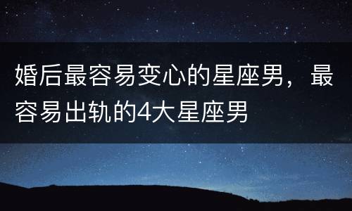 婚后最容易变心的星座男，最容易出轨的4大星座男