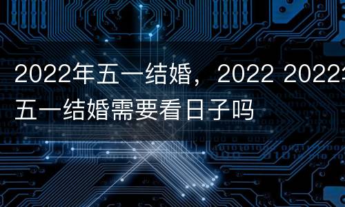 2022年五一结婚，2022 2022年五一结婚需要看日子吗