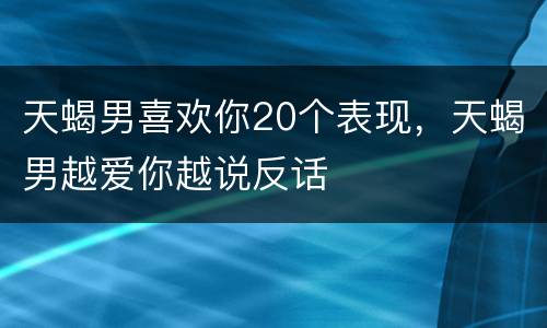 天蝎男喜欢你20个表现，天蝎男越爱你越说反话