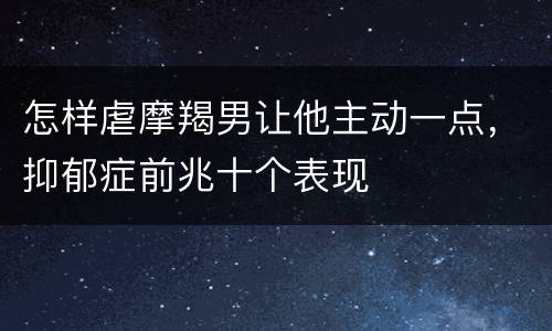 怎样虐摩羯男让他主动一点，抑郁症前兆十个表现