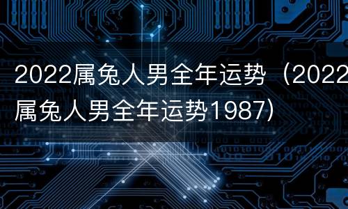 2022属兔人男全年运势（2022属兔人男全年运势1987）