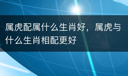 属虎配属什么生肖好，属虎与什么生肖相配更好