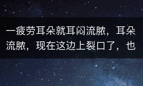 一疲劳耳朵就耳闷流脓，耳朵流脓，现在这边上裂口了，也流的是脓，然后就变