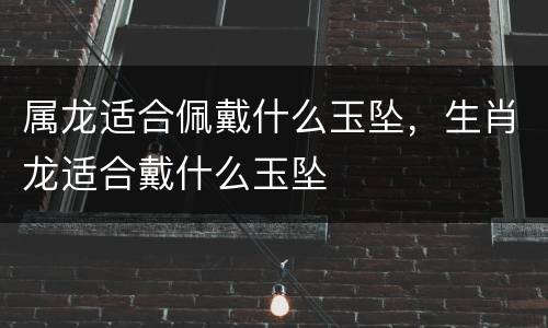 属龙适合佩戴什么玉坠，生肖龙适合戴什么玉坠