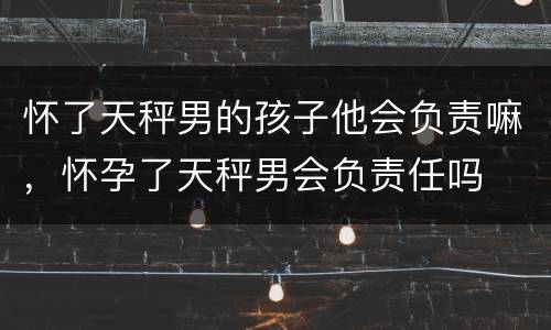 怀了天秤男的孩子他会负责嘛，怀孕了天秤男会负责任吗