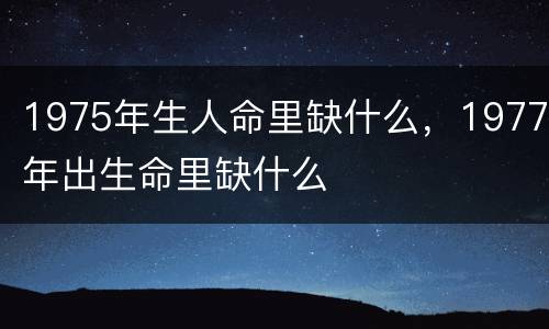 1975年生人命里缺什么，1977年出生命里缺什么