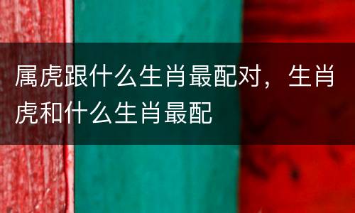 属虎跟什么生肖最配对，生肖虎和什么生肖最配