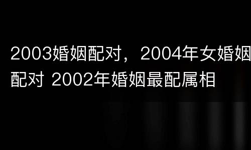 2003婚姻配对，2004年女婚姻配对 2002年婚姻最配属相