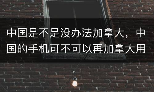 中国是不是没办法加拿大，中国的手机可不可以再加拿大用？