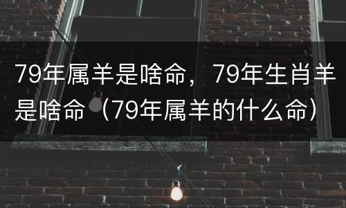 79年属羊是啥命，79年生肖羊是啥命（79年属羊的什么命）